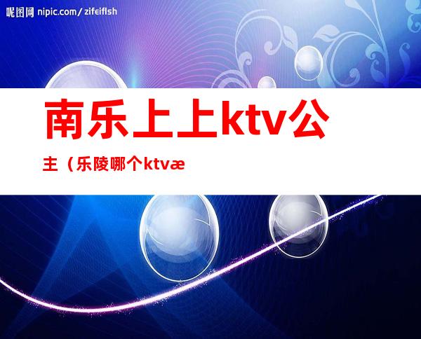 南乐上上ktv公主（乐陵哪个ktv有公主）