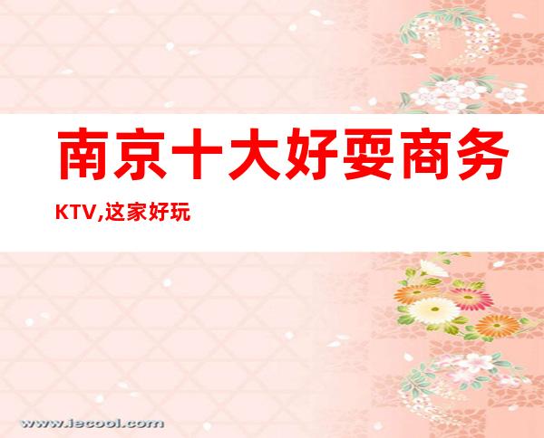 南京十大好耍商务KTV,这家好玩之处人气爆棚