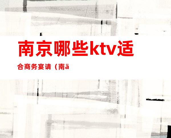 南京哪些ktv适合商务宴请（南京商务ktv预定包厢）