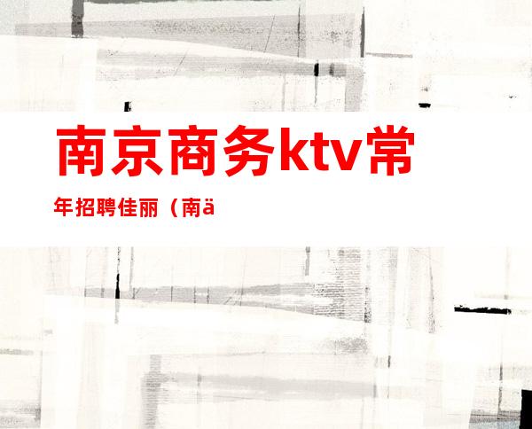 南京商务ktv常年招聘佳丽（南京ktv招聘女佳丽）