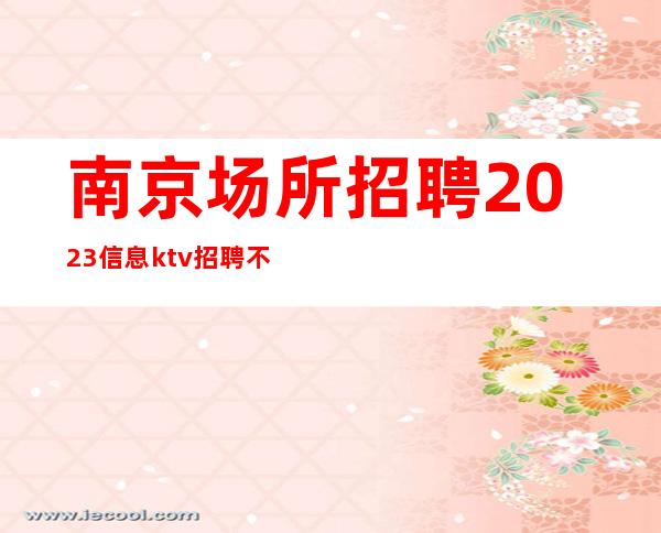 南京场所招聘2023信息ktv招聘 不压单_新场所必看更高公司