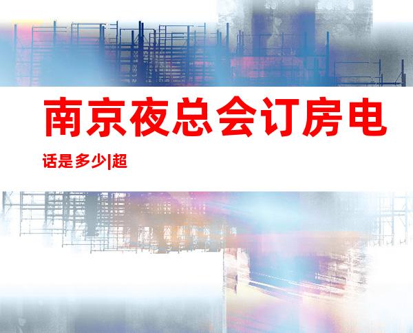 南京夜总会订房电话是多少|超知名的10大KTV夜总会 – 南京浦口商务KTV