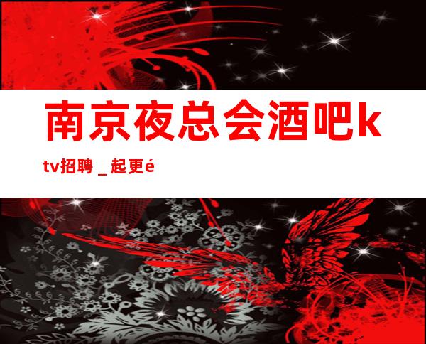 南京夜总会酒吧ktv招聘＿起更高场轻松两个班