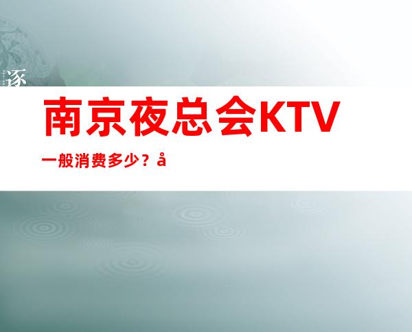 南京夜总会KTV一般消费多少？哪里好玩预定包厢优惠大