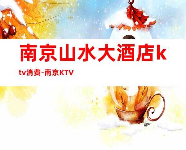 南京山水大酒店ktv消费-南京KTV的价格