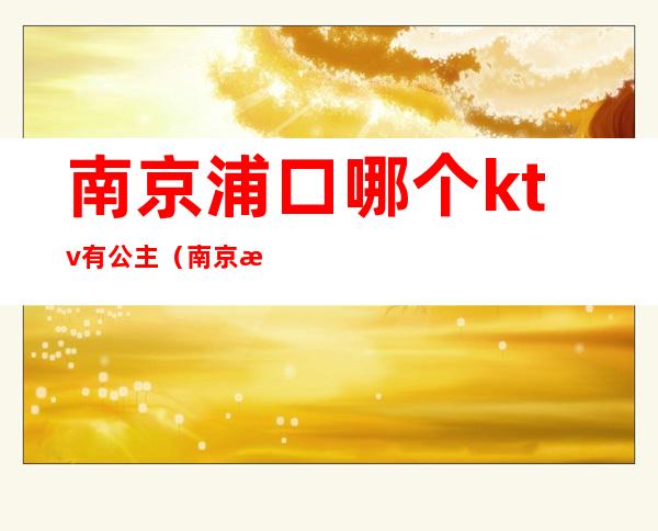 南京浦口哪个ktv有公主（南京浦口哪个ktv有公主服务）