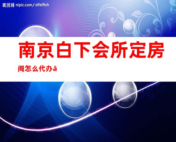 南京白下会所定房间怎么代办 – 南京白下商务KTV