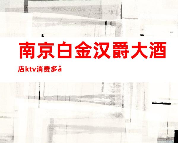 南京白金汉爵大酒店ktv消费多少（苏州白金汉爵ktv消费）