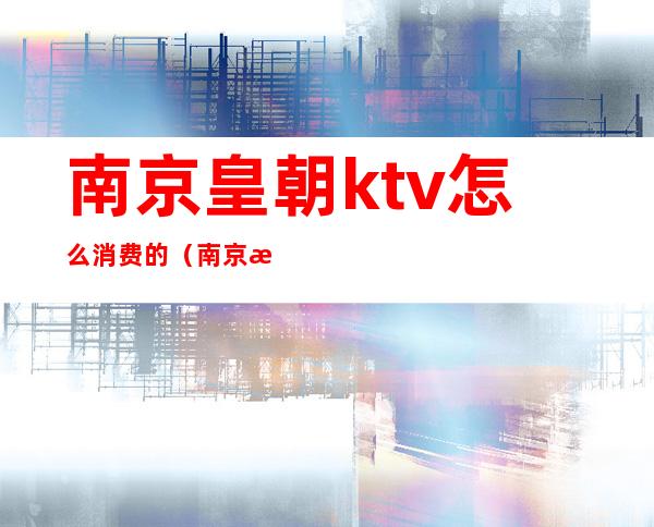 南京皇朝ktv怎么消费的（南京歌全的ktv）