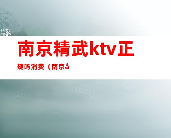 南京精武ktv正规吗消费（南京哪个ktv玩的比较开放）