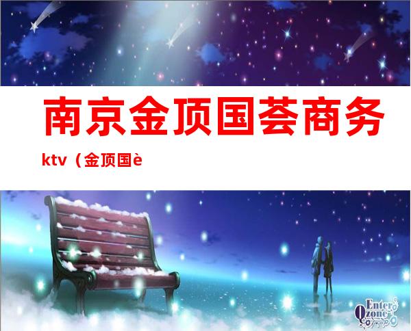 南京金顶国荟商务ktv（金顶国荟商务KTV怎么样）