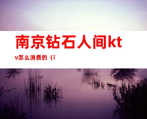 南京钻石人间ktv怎么消费的（）