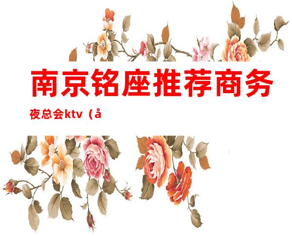 南京铭座推荐商务夜总会ktv（南京最好的夜总会是哪家）