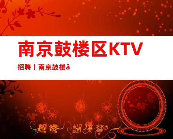 南京鼓楼区KTV招聘丨南京鼓楼商务夜总会KTV急缺人