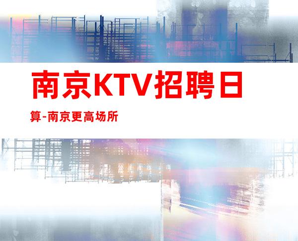 南京KTV招聘日算-南京更高场所环境好上班轻松