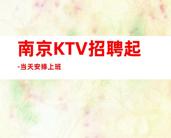 南京KTV招聘起-当天安排上班