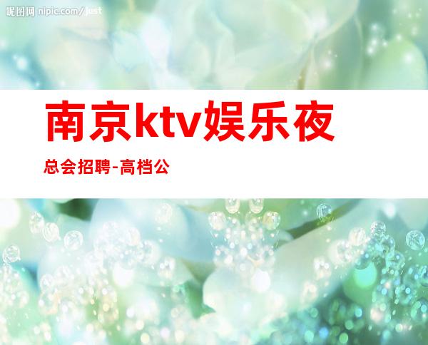 南京ktv娱乐夜总会招聘-高档公寓住宿长期免费