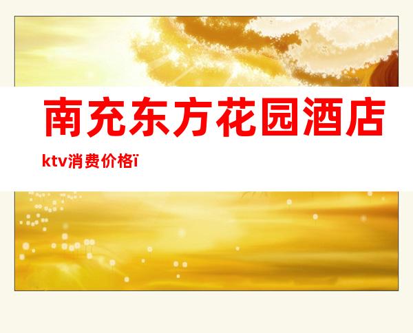 南充东方花园酒店ktv消费价格（南充东方花园酒店婚宴价格）