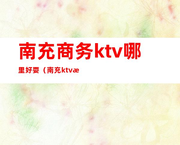 南充商务ktv哪里好耍（南充ktv消费一般多少）