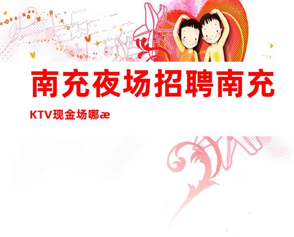 南充夜场招聘 南充KTV现金场哪怕女孩人少