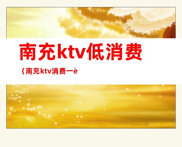 南充ktv低消费（南充ktv消费一般多少）