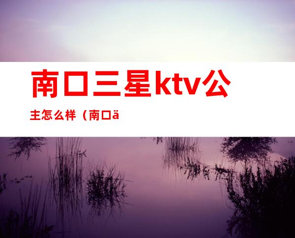 南口三星ktv公主怎么样（南口三星ktv有什么服务）