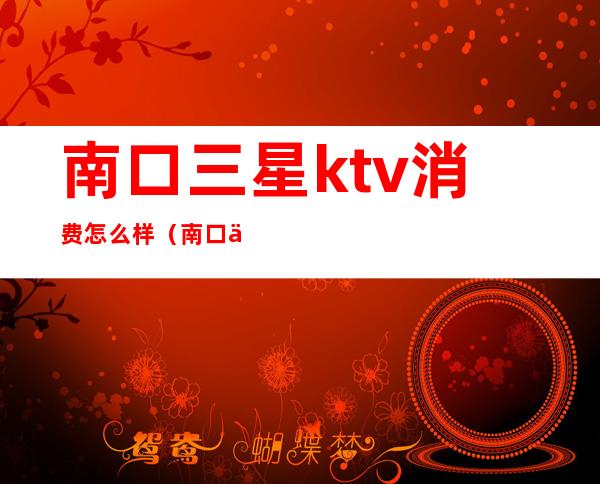 南口三星ktv消费怎么样（南口三星ktv联系电话）