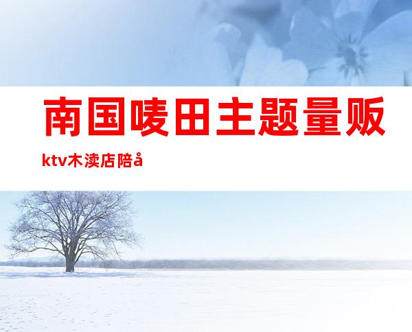 南国唛田主题量贩ktv木渎店陪唱（南国唛田主题量贩KTV(吴中店)怎么样）