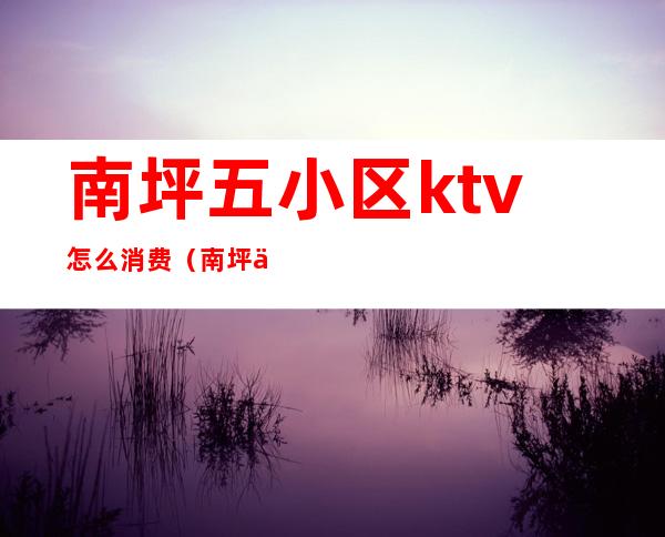 南坪五小区ktv怎么消费（南坪五小区ktv怎么消费2022）