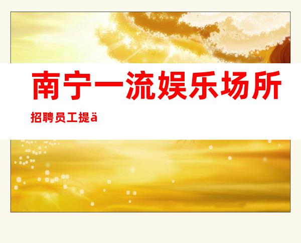 南宁一流娱乐场所招聘员工 提供优质住宿报销路费机票