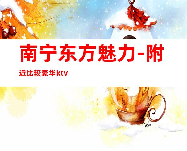 南宁东方魅力-附近比较豪华ktv夜总会/包厢预定咨询