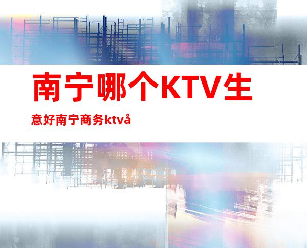 南宁哪个KTV生意好/南宁商务ktv哪家好 – 南宁青秀商务KTV