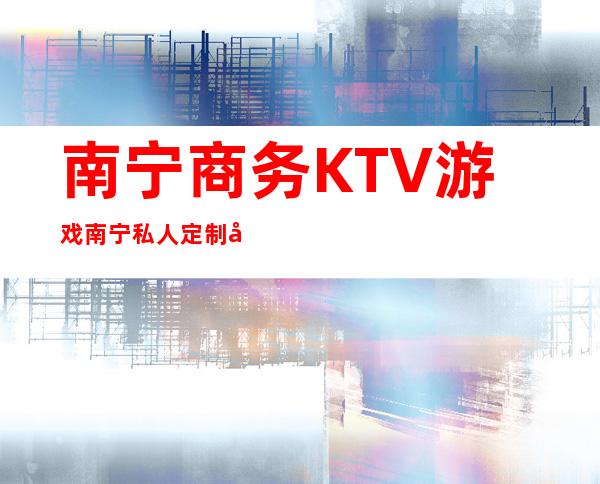 南宁商务KTV游戏南宁私人定制娱乐会所能玩什么 – 南宁西乡塘心圩商务KTV