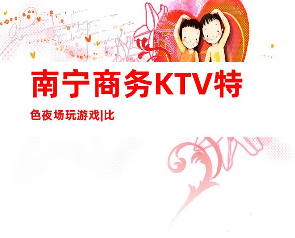 南宁商务KTV特色夜场玩游戏|比较火的10大高档ktv – 南宁隆安商务KTV