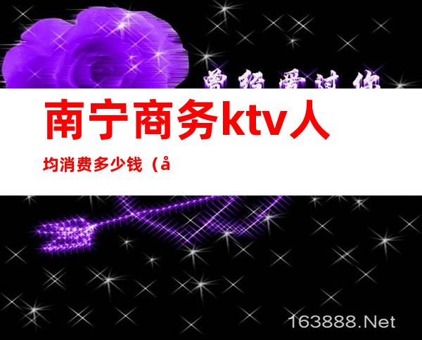 南宁商务ktv人均消费多少钱（南宁ktv消费价格）