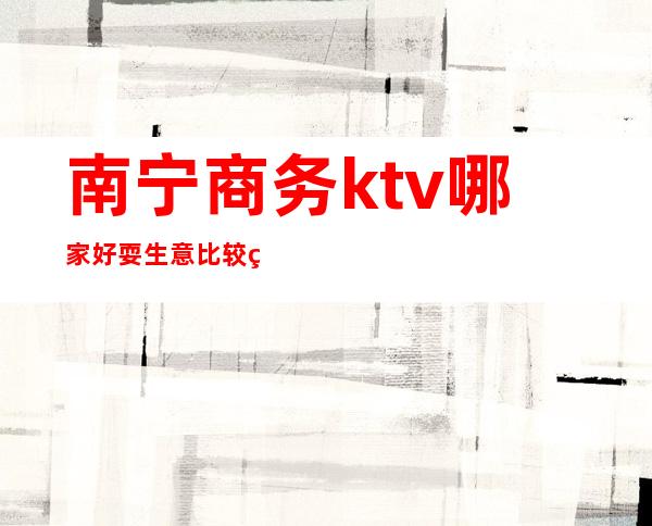 南宁商务ktv哪家好耍生意比较火爆哪家比较好可以带的 – 南宁横县商务KTV