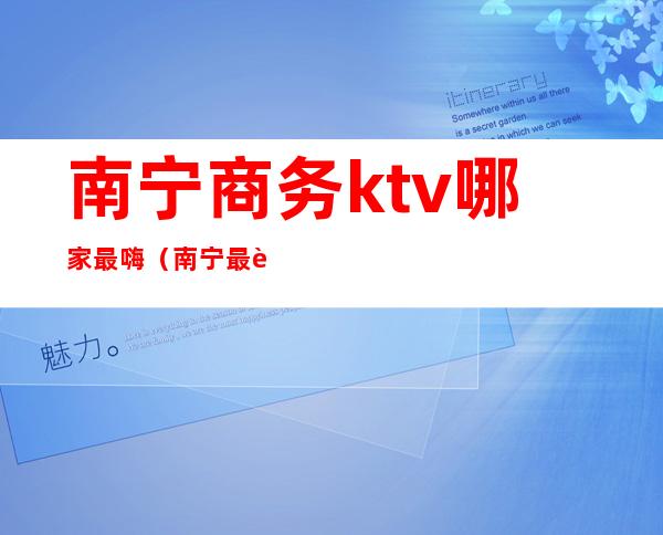 南宁商务ktv哪家最嗨（南宁最豪华的ktv）