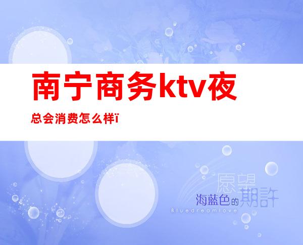 南宁商务ktv夜总会消费怎么样（南宁ktv会所推荐）