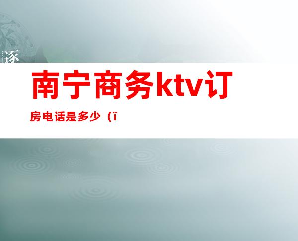 南宁商务ktv订房电话是多少（）