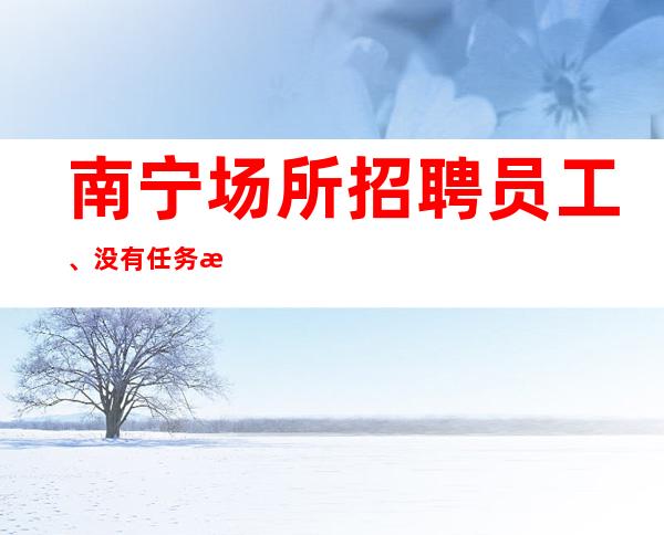 南宁场所招聘员工、没有任务提供优质住宿报销路费