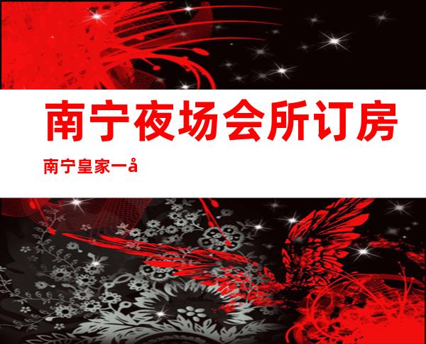 南宁夜场会所订房南宁皇家一号夜总会预订打折 – 南宁兴宁三塘商务KTV