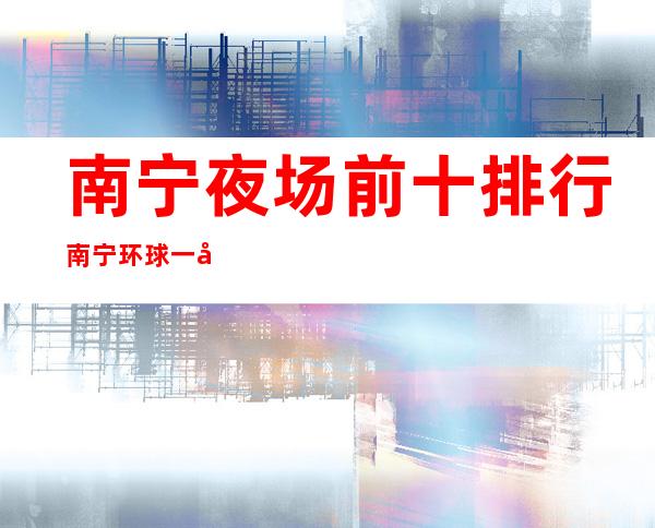 南宁夜场前十排行南宁环球一号KTV演绎资源多 – 南宁良庆大塘商务KTV