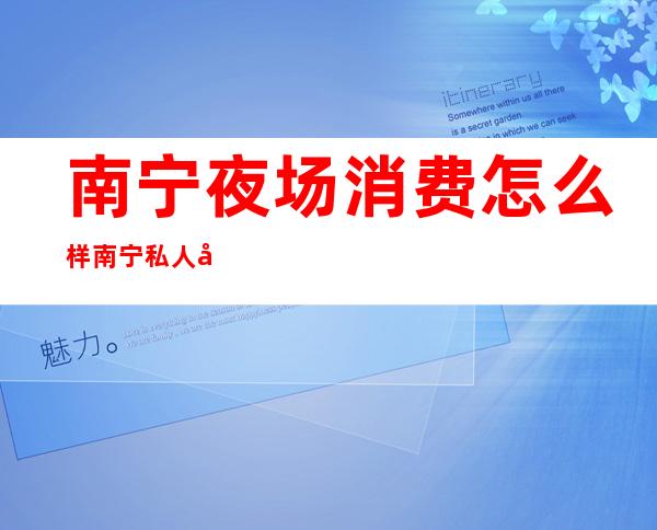 南宁夜场消费怎么样南宁私人定制娱乐会所商务会所预订 – 南宁青秀中山商务KTV