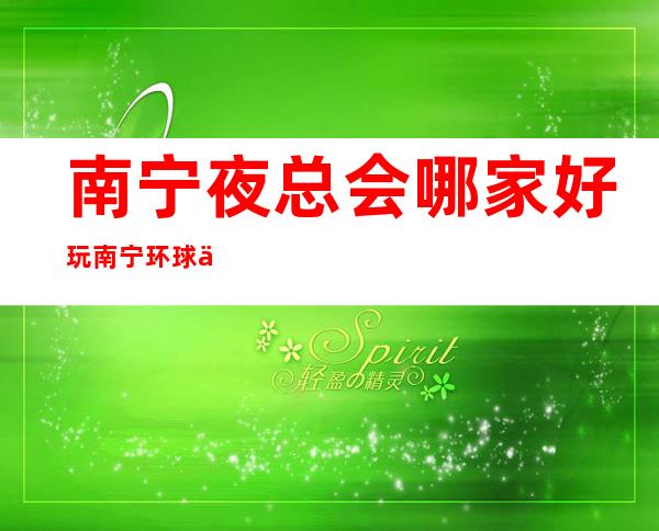 南宁夜总会哪家好玩南宁环球一号会所网红多真好玩 – 南宁西乡塘新阳商务KTV