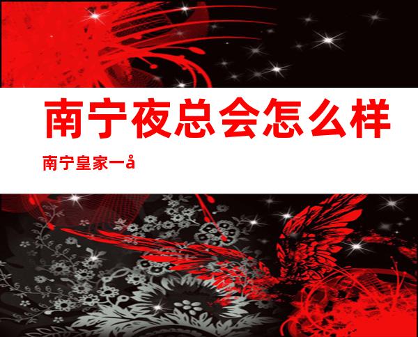 南宁夜总会怎么样南宁皇家一号夜总会怎么样 – 南宁邕宁中和商务KTV