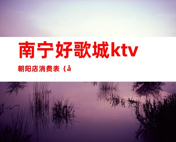 南宁好歌城ktv朝阳店消费表（南宁歌朝ktv价目表）