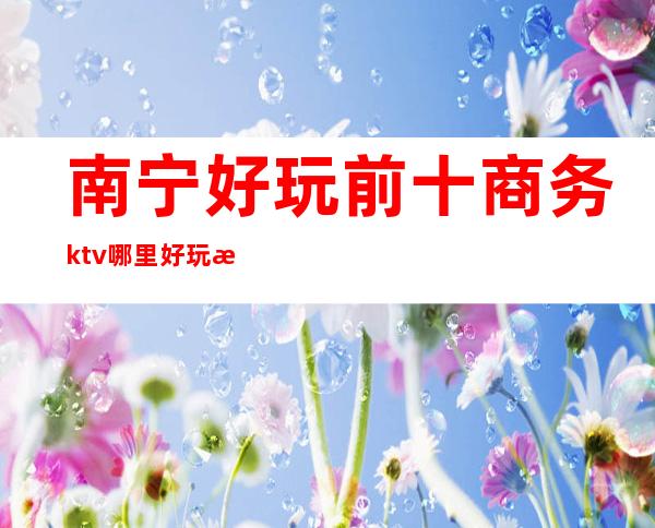 南宁好玩前十商务ktv哪里好玩档次高哪家比较好可以带的 – 南宁上林商务KTV