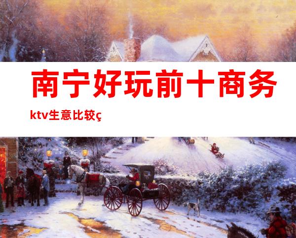 南宁好玩前十商务ktv生意比较火爆玩到不想走的那种？ – 南宁上林商务KTV