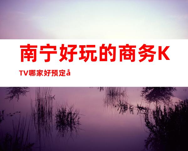 南宁好玩的商务KTV哪家好预定包厢送酒水果盘值得一去 – 南宁西乡塘商务KTV