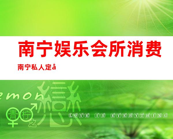 南宁娱乐会所消费南宁私人定制会所能玩什么 – 南宁良庆良庆商务KTV